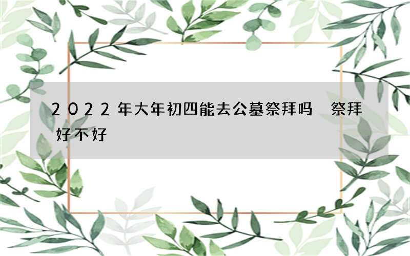 2022年大年初四能去公墓祭拜吗 祭拜好不好